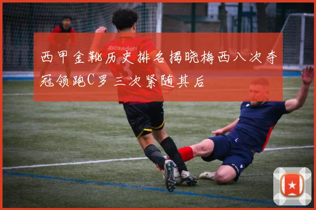 西甲金靴历史排名揭晓梅西八次夺冠领跑C罗三次紧随其后