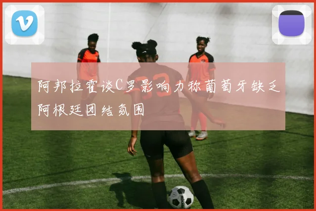 阿邦拉霍谈C罗影响力称葡萄牙缺乏阿根廷团结氛围