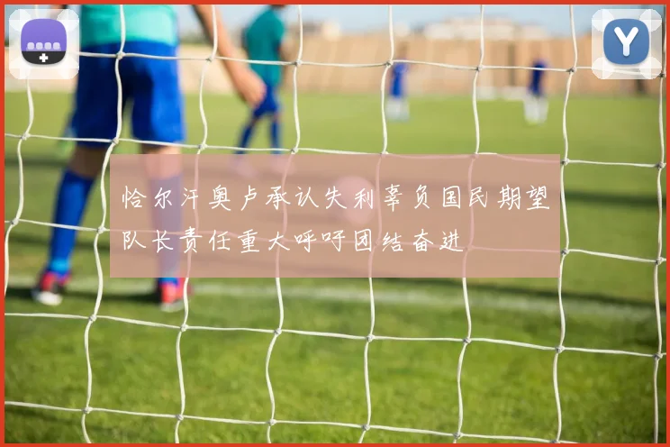 恰尔汗奥卢承认失利辜负国民期望队长责任重大呼吁团结奋进