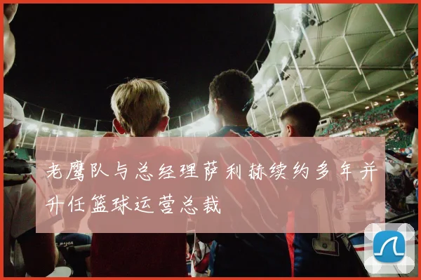 老鹰队与总经理萨利赫续约多年并升任篮球运营总裁