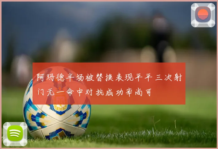阿玛德半场被替换表现平平三次射门无一命中对抗成功率尚可