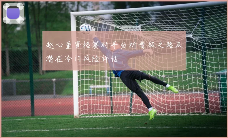 赵心童资格赛对手分析晋级之路及潜在冷门风险评估