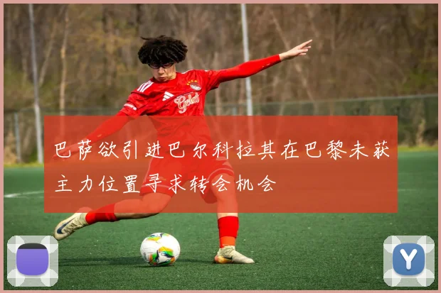 巴萨欲引进巴尔科拉其在巴黎未获主力位置寻求转会机会