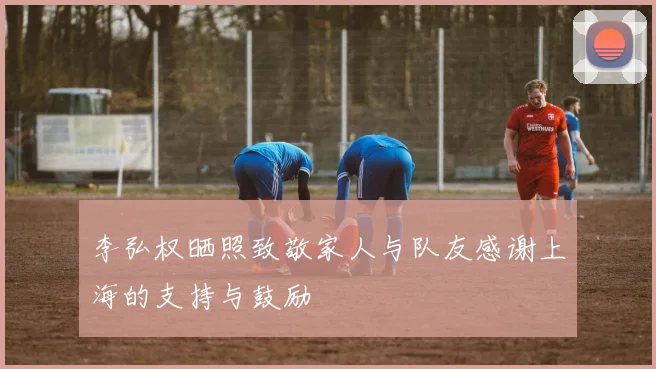 李弘权晒照致敬家人与队友感谢上海的支持与鼓励