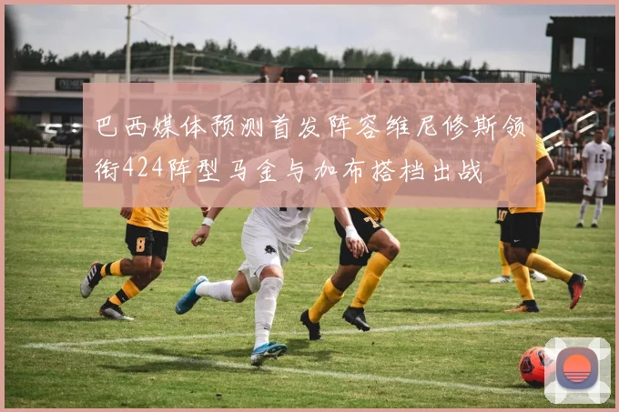 巴西媒体预测首发阵容维尼修斯领衔424阵型马金与加布搭档出战