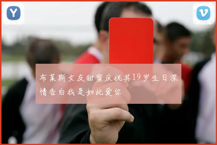 布莱斯女友甜蜜庆祝其19岁生日深情告白我是如此爱你