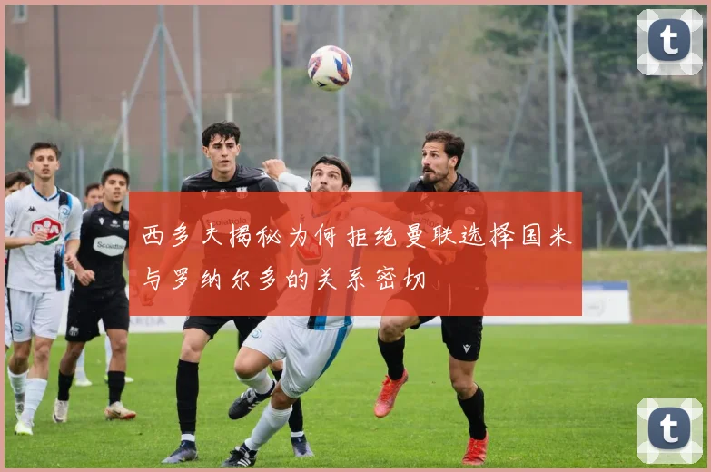 西多夫揭秘为何拒绝曼联选择国米与罗纳尔多的关系密切
