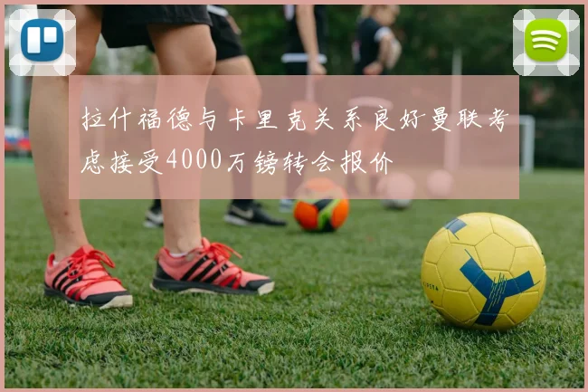 拉什福德与卡里克关系良好曼联考虑接受4000万镑转会报价