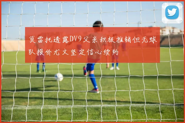 莫雷托透露DV9父亲积极推销但无球队报价尤文坚定信心续约