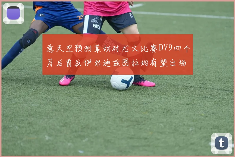 意天空预测莱切对尤文比赛DV9四个月后首发伊尔迪兹图拉姆有望出场