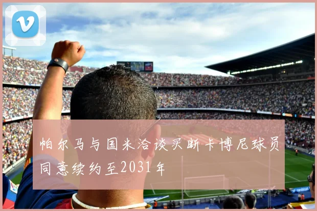 帕尔马与国米洽谈买断卡博尼球员同意续约至2031年
