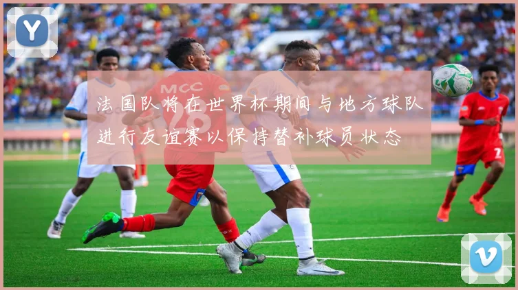 法国队将在世界杯期间与地方球队进行友谊赛以保持替补球员状态
