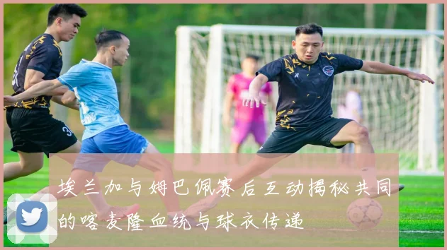 埃兰加与姆巴佩赛后互动揭秘共同的喀麦隆血统与球衣传递