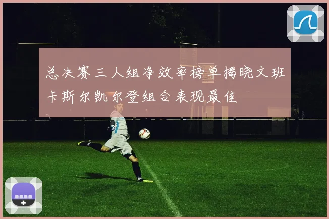 总决赛三人组净效率榜单揭晓文班卡斯尔凯尔登组合表现最佳