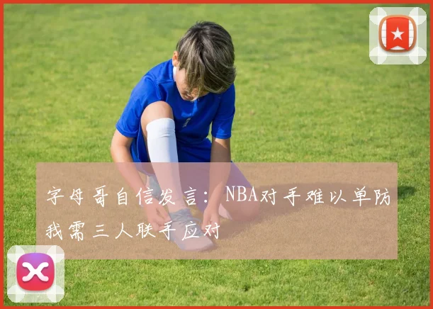 字母哥自信发言：NBA对手难以单防我需三人联手应对
