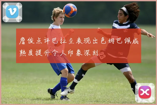 詹俊点评巴拉圭表现出色姆巴佩成熟度提升令人印象深刻